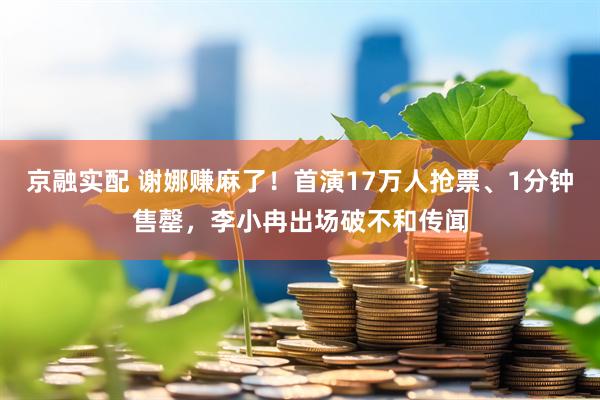 京融实配 谢娜赚麻了！首演17万人抢票、1分钟售罄，李小冉出场破不和传闻
