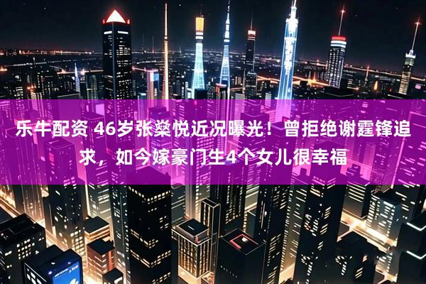 乐牛配资 46岁张燊悦近况曝光！曾拒绝谢霆锋追求，如今嫁豪门生4个女儿很幸福