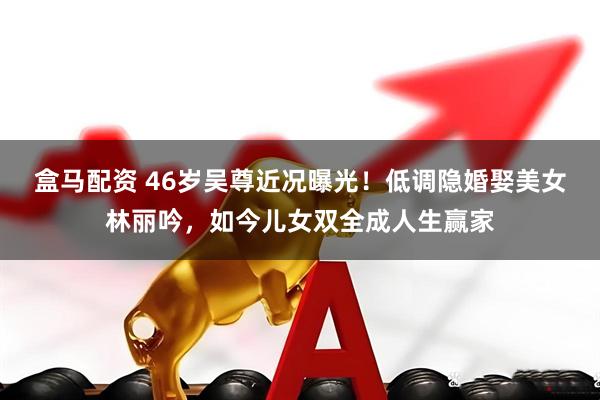 盒马配资 46岁吴尊近况曝光！低调隐婚娶美女林丽吟，如今儿女双全成人生赢家
