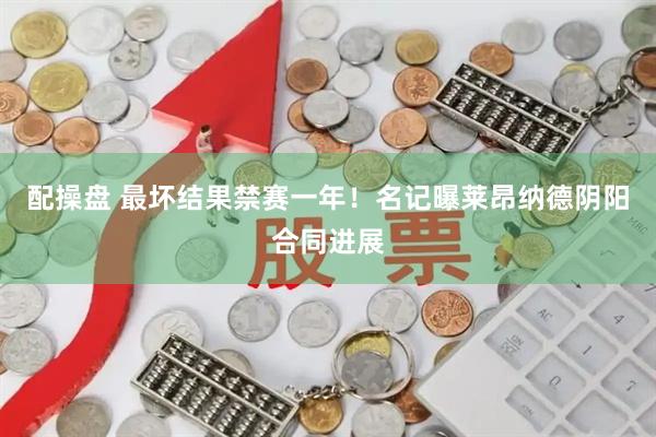 配操盘 最坏结果禁赛一年！名记曝莱昂纳德阴阳合同进展